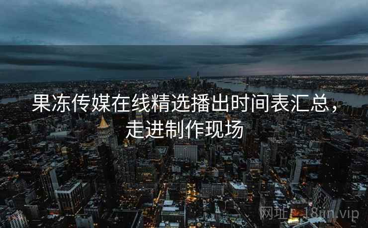果冻传媒在线精选播出时间表汇总,走进制作现场