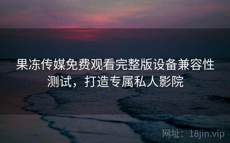 果冻传媒免费观看完整版设备兼容性测试，打造专属私人影院