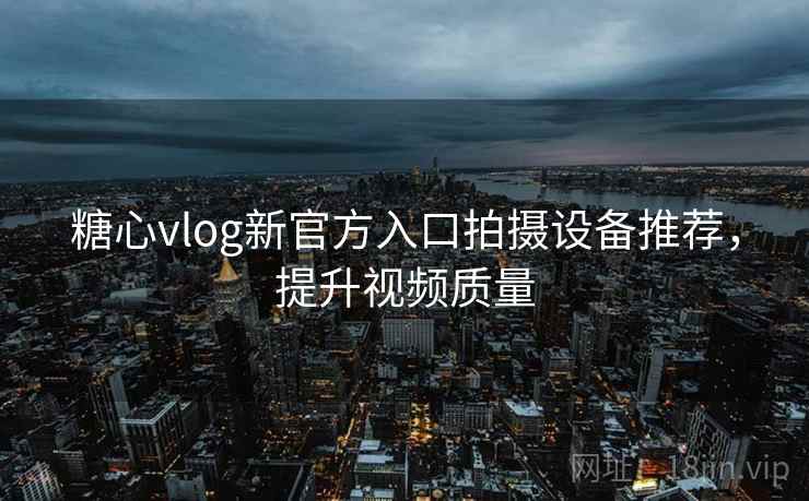 糖心vlog新官方入口拍摄设备推荐,提升视频质量