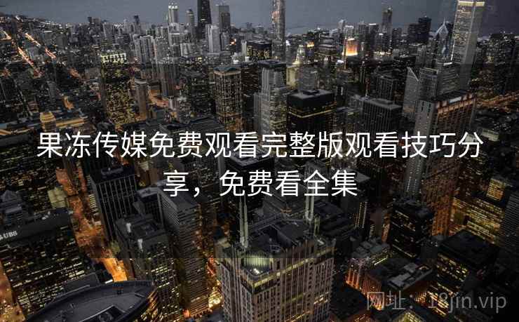 果冻传媒免费观看完整版观看技巧分享，免费看全集