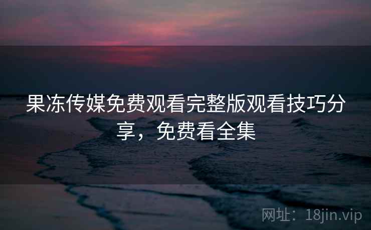 果冻传媒免费观看完整版观看技巧分享，免费看全集