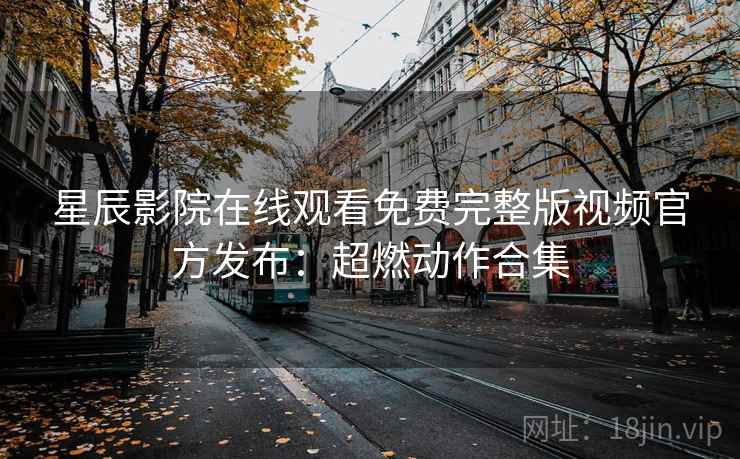 星辰影院在线观看免费完整版视频官方发布：超燃动作合集